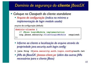 Domínio de segurança do cliente JBossSX
Coloque no Classpath do cliente standalone
Arquivo de configuração (indica no mínimo a
implementação de login module usada)
arquivo de configuração (default)
dominio-cliente {
// JBoss LoginModule implementation
org.jboss.security.ClientLoginModule
};

required;

Informe ao cliente a localização do arquivo através da
propriedade java.security.auth.login.config:
> java Prog -Djava.security.auth.login.config=auth.txt

JARs do JBossSX: jbosssx-client.jar (além dos outros JARs
necessários para o cliente JBoss)
10

 