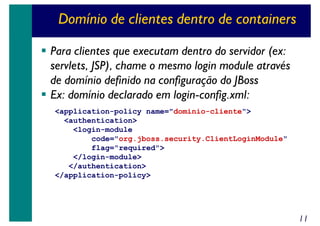 Domínio de clientes dentro de containers
Para clientes que executam dentro do servidor (ex:
servlets, JSP), chame o mesmo login module através
de domínio definido na configuração do JBoss
Ex: domínio declarado em login-config.xml:
<application-policy name="dominio-cliente">
<authentication>
<login-module
code="org.jboss.security.ClientLoginModule"
flag="required">
</login-module>
</authentication>
</application-policy>

11

 