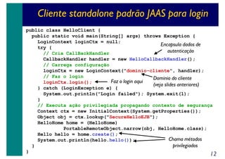 Cliente standalone padrão JAAS para login
public class HelloClient {
public static void main(String[] args) throws Exception {
LoginContext loginCtx = null;
Encapsula dados de
try {
autenticação
// Cria CallBackHandler
CallbackHandler handler = new HelloCallbackHandler();
// Carrega configuração
loginCtx = new LoginContext("dominio-cliente", handler);
// Faz o login
Dominio do cliente
Faz o login aqui
loginCtx.login();
(veja slides anteriores)
} catch (LoginException e) {
System.out.println("Login failed"); System.exit(1);
}
// Executa ação privilegiada propagando contexto de segurança
Context ctx = new InitialContext(System.getProperties());
Object obj = ctx.lookup("SecureHelloEJB");
HelloHome home = (HelloHome)
PortableRemoteObject.narrow(obj, HelloHome.class);
Hello hello = home.create();
Chama métodos
System.out.println(hello.hello());
privilegiados
}
}

12

 