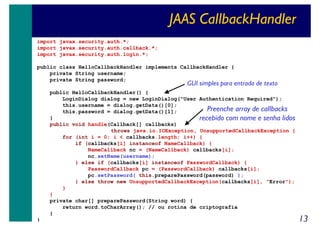 JAAS CallbackHandler
import javax.security.auth.*;
import javax.security.auth.callback.*;
import javax.security.auth.login.*;
public class HelloCallbackHandler implements CallbackHandler {
private String username;
private String password;

GUI simples para entrada de texto

public HelloCallbackHandler() {
LoginDialog dialog = new LoginDialog("User Authentication Required");
this.username = dialog.getData()[0];
Preenche array de callbacks
this.password = dialog.getData()[1];
}
recebido com nome e senha lidos
public void handle(Callback[] callbacks)
throws java.io.IOException, UnsupportedCallbackException {
for (int i = 0; i < callbacks.length; i++) {
if (callbacks[i] instanceof NameCallback) {
NameCallback nc = (NameCallback) callbacks[i];
nc.setName(username);
} else if (callbacks[i] instanceof PasswordCallback) {
PasswordCallback pc = (PasswordCallback) callbacks[i];
pc.setPassword( this.preparePassword(password) );
} else throw new UnsupportedCallbackException(callbacks[i], "Error");
}
}
private char[] preparePassword(String word) {
return word.toCharArray(); // ou rotina de criptografia
}
}

13

 