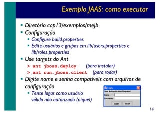 Exemplo JAAS: como executar
Diretório cap13/exemplos/mejb
Configuração
Configure build.properties
Edite usuários e grupos em lib/users.properties e
lib/roles.properties

Use targets do Ant

> ant jboss.deploy
(para instalar)
> ant run.jboss.client (para rodar)

Digite nome e senha compatíveis com arquivos de
configuração
Tente logar como usuário
válido não autorizado (niquel)
14

 