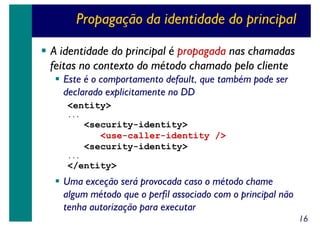 Propagação da identidade do principal
A identidade do principal é propagada nas chamadas
feitas no contexto do método chamado pelo cliente
Este é o comportamento default, que também pode ser
declarado explicitamente no DD
<entity>
...

<security-identity>
<use-caller-identity />
<security-identity>
...

</entity>

Uma exceção será provocada caso o método chame
algum método que o perfil associado com o principal não
tenha autorização para executar
16

 