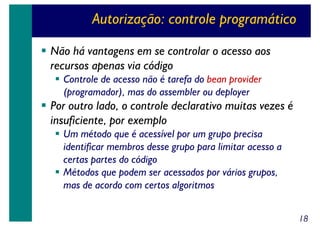 Autorização: controle programático
Não há vantagens em se controlar o acesso aos
recursos apenas via código
Controle de acesso não é tarefa do bean provider
(programador), mas do assembler ou deployer

Por outro lado, o controle declarativo muitas vezes é
insuficiente, por exemplo
Um método que é acessível por um grupo precisa
identificar membros desse grupo para limitar acesso a
certas partes do código
Métodos que podem ser acessados por vários grupos,
mas de acordo com certos algoritmos
18

 