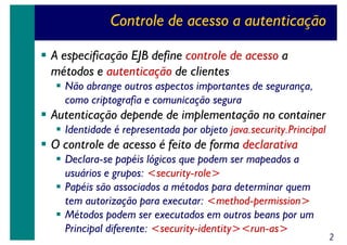 Controle de acesso a autenticação
A especificação EJB define controle de acesso a
métodos e autenticação de clientes
Não abrange outros aspectos importantes de segurança,
como criptografia e comunicação segura

Autenticação depende de implementação no container
Identidade é representada por objeto java.security.Principal

O controle de acesso é feito de forma declarativa
Declara-se papéis lógicos que podem ser mapeados a
usuários e grupos: <security-role>
Papéis são associados a métodos para determinar quem
tem autorização para executar: <method-permission>
Métodos podem ser executados em outros beans por um
Principal diferente: <security-identity><run-as>

2

 