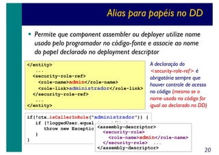 Alias para papéis no DD
Permite que component assembler ou deployer utilize nome
usado pelo programador no código-fonte e associe ao nome
do papel declarado no deployment descriptor
</entity>
...
<security-role-ref>
<role-name>admin</role-name>
<role-link>administrador</role-link>
</security-role-ref>
...
</entity>

A declaração do
<security-role-ref> é
obrigatória sempre que
houver controle de acesso
no código (mesmo se o
nome usado no código for
igual ao declarado no DD)

if(!ctx.isCallerInRole("administrador")) {
if (!loggedUser.equals(userid)) {
<assembly-descriptor>
throw new Exception("...");
<security-role>
}
<role-name>admin</role-name>
}
</security-role> ...
</assembly-descriptor>

20

 