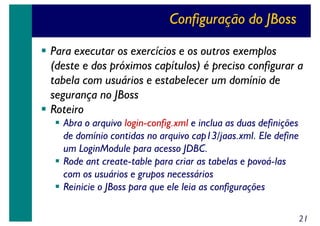 Configuração do JBoss
Para executar os exercícios e os outros exemplos
(deste e dos próximos capítulos) é preciso configurar a
tabela com usuários e estabelecer um domínio de
segurança no JBoss
Roteiro
Abra o arquivo login-config.xml e inclua as duas definições
de domínio contidas no arquivo cap13/jaas.xml. Ele define
um LoginModule para acesso JDBC.
Rode ant create-table para criar as tabelas e povoá-las
com os usuários e grupos necessários
Reinicie o JBoss para que ele leia as configurações
21

 