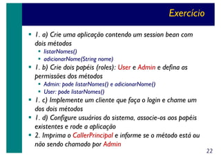 Exercício
1. a) Crie uma aplicação contendo um session bean com
dois métodos
listarNomes()
adicionarNome(String nome)

1. b) Crie dois papéis (roles): User e Admin e defina as
permissões dos métodos
Admin: pode listarNomes() e adicionarNome()
User: pode listarNomes()

1. c) Implemente um cliente que faça o login e chame um
dos dois métodos
1. d) Configure usuários do sistema, associe-os aos papéis
existentes e rode a aplicação
2. Imprima o CallerPrincipal e informe se o método está ou
não sendo chamado por Admin

22

 