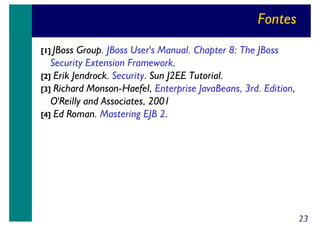 Fontes
[1] JBoss

Group. JBoss User's Manual. Chapter 8: The JBoss
Security Extension Framework.
[2] Erik Jendrock. Security. Sun J2EE Tutorial.
[3] Richard Monson-Haefel, Enterprise JavaBeans, 3rd. Edition,
O'Reilly and Associates, 2001
[4] Ed Roman. Mastering EJB 2.

23

 
