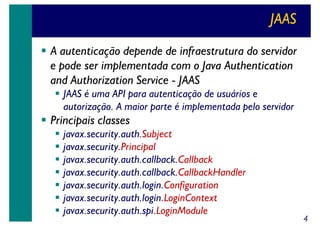 JAAS
A autenticação depende de infraestrutura do servidor
e pode ser implementada com o Java Authentication
and Authorization Service - JAAS
JAAS é uma API para autenticação de usuários e
autorização. A maior parte é implementada pelo servidor

Principais classes
javax.security.auth.Subject
javax.security.Principal
javax.security.auth.callback.Callback
javax.security.auth.callback.CallbackHandler
javax.security.auth.login.Configuration
javax.security.auth.login.LoginContext
javax.security.auth.spi.LoginModule

4

 