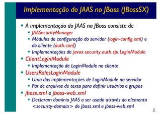 Implementação do JAAS no JBoss (JBossSX)
A implementação do JAAS no JBoss consiste de
JAASecurityManager
Módulos de configuração do servidor (login-config.xml) e
do cliente (auth.conf)
Implementações de javax.security.auth.spi.LoginModule

ClientLoginModule
Implementação de LoginModule no cliente

UsersRolesLoginModule
Uma das implementações de LoginModule no servidor
Par de arquivos de texto para definir usuários e grupos

jboss.xml e jboss-web.xml
Declaram domínio JAAS a ser usado através do elemento
<security-domain> de jboss.xml e jboss-web.xml

5

 