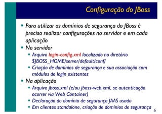 Configuração do JBoss
Para utilizar os domínios de segurança do JBoss é
preciso realizar configurações no servidor e em cada
aplicação
No servidor
Arquivo login-config.xml localizado no diretório
$JBOSS_HOME/server/default/conf/
Criação de domínios de segurança e sua associação com
módulos de login existentes

Na aplicação
Arquivo jboss.xml (e/ou jboss-web.xml, se autenticação
ocorrer via Web Container)
Declaração do domínio de segurança JAAS usado
Em clientes standalone, criação de domínios de segurança

6

 