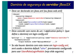 Domínio de segurança do servidor JBossSX
Deve ser declarado em jboss.xml (ou jboss-web.xml)
<jboss>
<security-domain>
java:/jaas/dominio-servidor</security-domain>
<session>
<ejb-name>SecureHelloEJB</ejb-name>
<jndi-name>login/HelloHome</jndi-name>
</session>
</jboss>
jboss.xml

Deve coincidir com nome de um <application-policy> (que
define o domínio) em login-config.xml
<policy> (...) <application-policy name="dominio-servidor">
<authentication>
<login-module code="MyLoginModule" .../>

Se não houver domínio com este nome em login-config.xml,
será usado o domínio default "other", previamente configurado
para usar UsersRolesLoginModule (veja slide seguinte)
7

 