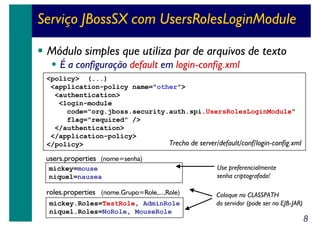 Serviço JBossSX com UsersRolesLoginModule
Módulo simples que utiliza par de arquivos de texto
É a configuração default em login-config.xml
<policy> (...)
<application-policy name="other">
<authentication>
<login-module
code="org.jboss.security.auth.spi.UsersRolesLoginModule"
flag="required" />
</authentication>
</application-policy>
Trecho de server/default/conf/login-config.xml
</policy>

users.properties (nome=senha)
mickey=mouse
niquel=nausea

roles.properties (nome.Grupo=Role,...,Role)
mickey.Roles=TestRole, AdminRole
niquel.Roles=NoRole, MouseRole

Use preferencialmente
senha criptografada!
Coloque no CLASSPATH
do servidor (pode ser no EJB-JAR)

8

 