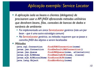 Aplicação exemplo: Service Locator
A aplicação isola os beans e clientes (delegates) de
precisarem usar a API JNDI oferecendo métodos utilitários
que devolvem beans, filas, conexões de bancos de dados e
variáveis de ambiente
Foi implementado um único ServiceLocator genérico (não um por
bean - que é uma outra estratégia comum)
No ServiceLocator genérico, os métodos requerem que se passe o
caminho JNDI dos objetos a serem localizados

Métodos
java.sql.Connection
javax.jms.Connection
javax.jms.Queue
javax.ejb.EJBHome
javax.ejb.EJBLocalHome
java.lang.Object

findJDBCConnection(nome)
findDefaultJMSConnection()
findJMSQueue(nome, alternativo)
findRemoteEJB(nome, classe)
findLocalEJB(nome)
findEnvEntry(nome)

10

 