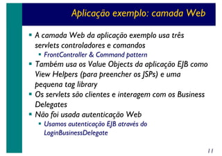 Aplicação exemplo: camada Web
A camada Web da aplicação exemplo usa três
servlets controladores e comandos
FrontController & Command pattern

Também usa os Value Objects da aplicação EJB como
View Helpers (para preencher os JSPs) e uma
pequena tag library
Os servlets são clientes e interagem com os Business
Delegates
Não foi usada autenticação Web
Usamos autenticação EJB através do
LoginBusinessDelegate
11

 