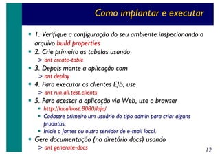 Como implantar e executar
1. Verifique a configuração do seu ambiente inspecionando o
arquivo build.properties
2. Crie primeiro as tabelas usando
> ant create-table

3. Depois monte a aplicação com
> ant deploy

4. Para executar os clientes EJB, use
> ant run.all.test.clients

5. Para acessar a aplicação via Web, use o browser
http://localhost:8080/loja/
Cadastre primeiro um usuário do tipo admin para criar alguns
produtos.
Inicie o James ou outro servidor de e-mail local.

Gere documentação (no diretório docs) usando
> ant generate-docs

12

 
