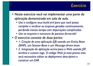 Exercício
Neste exercício você vai implementar uma parte da
aplicação demonstrada em sala de aula.
Use e configure seus build.xml para que você possa
compilar e verificar os arquivos gerados continuamente,
perdendo menos tempo com depurações complicadas.
Use os arquivos e estrutura de pacotes fornecida!

O exercício consiste de duas partes:
1. Criação de uma aplicação EJB usando um Entity Bean
(BMP), um Session Bean e um Message-driven bean
2. Integração da aplicação acima para a Web usando JSP,
servlets e custom tags. O código Web já está pronto mas
será necessário editar os deployment descriptors e
construir um EAR
13

 