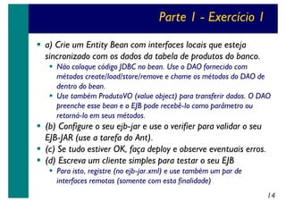 Parte 1 - Exercício 1
a) Crie um Entity Bean com interfaces locais que esteja
sincronizado com os dados da tabela de produtos do banco.
Não coloque código JDBC no bean. Use o DAO fornecido com
métodos create/load/store/remove e chame os métodos do DAO de
dentro do bean.
Use também ProdutoVO (value object) para transferir dados. O DAO
preenche esse bean e o EJB pode recebê-lo como parâmetro ou
retorná-lo em seus métodos.

(b) Configure o seu ejb-jar e use o verifier para validar o seu
EJB-JAR (use a tarefa do Ant).
(c) Se tudo estiver OK, faça deploy e observe eventuais erros.
(d) Escreva um cliente simples para testar o seu EJB
Para isto, registre (no ejb-jar.xml) e use também um par de
interfaces remotas (somente com esta finalidade)
14

 