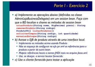 Parte I - Exercício 2
a) Implemente as operações abaixo (definidas na classe
AdminLojaBusinessDelegate) em um session bean. Faça com
que o BD localize e chame os métodos do session bean
criarProduto(String nome, BigDecimal preco): String
removerProduto(String codigo)
ProdutoVO[] listarProdutos()
solicitarCompra(String codigo, int quantidade)
esvaziarEstoque(String codigo)

b) Acesse o EJB de produto através de uma interface local.
Implemente os métodos acima usando Produto
Não se esqueça de configurar no ejb-jar.xml as referências para o
produto a partir do outro bean.
Mapeie referências locais a nomes JNDI reais no arquivo jboss.xml.
Use, se desejar, o service locator fornecido.

c) Use o cliente fornecido para testar a aplicação
15

 