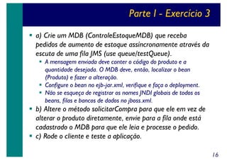 Parte I - Exercício 3
a) Crie um MDB (ControleEstoqueMDB) que receba
pedidos de aumento de estoque assíncronamente através da
escuta de uma fila JMS (use queue/testQueue).
A mensagem enviada deve conter o código do produto e a
quantidade desejada. O MDB deve, então, localizar o bean
(Produto) e fazer a alteração.
Configure o bean no ejb-jar.xml, verifique e faça o deployment.
Não se esqueça de registrar os nomes JNDI globais de todos os
beans, filas e bancos de dados no jboss.xml.

b) Altere o método solicitarCompra para que ele em vez de
alterar o produto diretamente, envie para a fila onde está
cadastrado o MDB para que ele leia e processe o pedido.
c) Rode o cliente e teste a aplicação.
16

 
