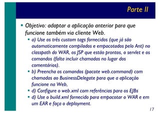 Parte II
Objetivo: adaptar a aplicação anterior para que
funcione também via cliente Web.
a) Use os três custom tags fornecidos (que já são
automaticamente compilados e empacotados pelo Ant) no
classpath do WAR, os JSP que estão prontos, o servlet e os
comandos (falta incluir chamadas no lugar dos
comentários).
b) Preencha os comandos (pacote web.command) com
chamadas ao BusinessDelegate para que a aplicação
funcione na Web,
d) Configure o web.xml com referências para os EJBs
d) Use o build.xml fornecido para empacotar o WAR e em
um EAR e faça o deployment.
17

 