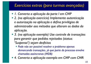Exercícios extras (para turmas avançadas)
1. Converta a aplicação da parte I em CMP
2. (na aplicação exercício) Implemente autenticação
e autorização na aplicação e defina privilégios de
administrador aos métodos que alteram os dados da
aplicação.
3. (na aplicação exemplo) Use controle de transações
para garantir que pedidos rejeitados (status:
"Suspenso") sejam desfeitos
Pode não ser possível resolver o problema apenas
demarcando transações, já que parte do processo envolve
chamadas assíncronas (MDB)

4. Converta a aplicação exemplo em CMP com CMR
18

 
