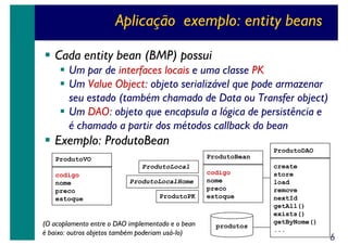 Aplicação exemplo: entity beans
Cada entity bean (BMP) possui
Um par de interfaces locais e uma classe PK
Um Value Object: objeto serializável que pode armazenar
seu estado (também chamado de Data ou Transfer object)
Um DAO: objeto que encapsula a lógica de persistência e
é chamado a partir dos métodos callback do bean

Exemplo: ProdutoBean
ProdutoDAO
ProdutoBean

ProdutoVO
ProdutoLocal
codigo
nome
preco
estoque

ProdutoLocalHome
ProdutoPK

(O acoplamento entre o DAO implementado e o bean
é baixo: outros objetos também poderiam usá-lo)

codigo
nome
preco
estoque

produtos

create
store
load
remove
nextId
getAll()
exists()
getByNome()
...

6

 