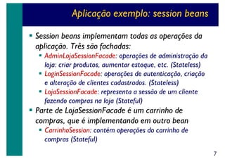 Aplicação exemplo: session beans
Session beans implementam todas as operações da
aplicação. Três são fachadas:
AdminLojaSessionFacade: operações de administração da
loja: criar produtos, aumentar estoque, etc. (Stateless)
LoginSessionFacade: operações de autenticação, criação
e alteração de clientes cadastrados. (Stateless)
LojaSessionFacade: representa a sessão de um cliente
fazendo compras na loja (Stateful)

Parte de LojaSessionFacade é um carrinho de
compras, que é implementando em outro bean
CarrinhoSession: contém operações do carrinho de
compras (Stateful)
7

 