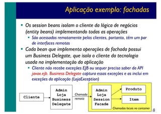 Aplicação exemplo: fachadas
Os session beans isolam o cliente da lógica de negócios
(entity beans) implementando todas as operações
São acessados remotamente pelos clientes, portanto, têm um par
de interfaces remotas

Cada bean que implementa operações de fachada possui
um Business Delegate, que isola o cliente da tecnologia
usada na implementação da aplicação
Cliente não recebe exceções EJB ou sequer precisa saber da API
javax.ejb. Business Delegate captura essas exceções e as inclui em
exceções da aplicação (LojaException)

Cliente

Admin
Loja
Business
Delegate

Chamada
remota

Admin
Loja
Session
Facade

Produto
Item
Chamadas locais no container

8

 