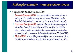 Aplicação exemplo: message-driven beans
A aplicação possui três MDBs
ControleEstoqueMDB: recebe pedidos para aumentar o
estoque. Os pedidos chegam em uma fila usada pelo
AdminLojaSessionFacade no metodo solicitarCompra()
ProcessarCompraMDB: recebe dados de uma compra e
os utiliza para processá-la (verificar cartão de crédito,
etc.) depois, altera o status da compra (para concluido
ou suspenso) e passa as informações para o MailerMDB
MailerMDB: usa a API JavaMail para enviar um e-mail ao
cliente informando se seu pedido foi processado ou não.

9

 