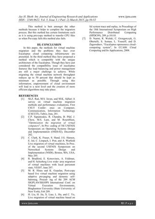 Jay H. Sheth Int. Journal of Engineering Research and Applications www.ijera.com
ISSN : 2248-9622, Vol. 5, Issue 3, ( Part -2) March 2015, pp.50-52
www.ijera.com 52 | P a g e
This method is best amongst the other
methods because it helps to complete the migration
process. But this method has certain limitations such
as it is using pre-copy method to transfer CPU ﬁles
so when Pre-copy fails this method also fails.
III. CONCLUSION
In this paper, the methods for virtual machine
migration and the problems they face over
Eucalyptus cloud computing infrastructure are
presented. In the third method they have proposed a
method which is compatible with the unique
architecture of the Eucalyptus. Though they have just
considered the compatibility issue of eucalyptus
features like load balancing and power management
are still a major challenge to achieve. While
migrating the virtual machine network throughput
reduces up to 50 percent that should be kept as
minimum as possible. Through using this
information, empowerment of cloud environment
will lead to a next level and the creation of more
efficient algorithms may take place.
REFERENCES
[1] Sh.Z. Rad, M.S. Javan, and M.K, Akbari A
survey on virtual machine migration
methods and performance evaluations, First
CSUT Confer- ence on Computer,
Communication, Information Technology
(CSCCIT), Tabriz, Iran, 201.
[2] C.P. Sapuntzakis, R. Chandra, B. Pfaf, J.
Chow, M.S. Lam, and M. Rosenblum,
”Optimization the migration of virtual
computers”, In Pro- ceding of 5th USENIX
Symposium on Operating Systems Design
and Implementation (OSDI-02), December
202.
[3] C. Clark, K. Fraser, S. Hand, J.G. Hansen,
E. Jul, C. Limpach, I. Prat, and A. Warﬁeld
Live migration of virtual machines, In Proc.
of the second USENIX Symposium on
Networked Systems Design and
Implementation (NSDI), Boston, MA, USA,
May 205.
[4] R. Bradford, E. Kotsovinos, A. Feldman,
and H. Schioberg Live wide- area migration
of virtual machines with local persistent
state, VEE07, June 207.
[5] M. R. Hines and K. Gopalan, Post-copy
based live virtual machine migration using
adaptive pre-paging and dynamic self-
baloning, Proced- ing of the 209 ACM
SIGPLAN/SIGOPS International Conf. on
Virtual Execution Environments,
Binghamton University (State University of
New York), Feb 209.
[6] H. Liu, H. Jin, X. Liao, L. Hu, and C. Yu,
Live migration of virtual machine based on
ful system trace and replay, in Procedings of
the 18th International Symposium on High
Performance Distributed Computing
(HPDC09), 209, p.10110.
[7] D. Nurmi, R. Wolski, C. Grzegorczyk, G.
Obertelli, S. Soman, L. Youseff, and D.
Zagorodnov, “Eucalyptus opensource cloud-
computing system”, In CCA08: Cloud
Computing and Its Applications, 2008.
 