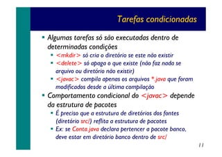 Tarefas condicionadas
Algumas tarefas só são executadas dentro de
determinadas condições
<mkdir> só cria o diretório se este não existir
<delete> só apaga o que existe (não faz nada se
arquivo ou diretório não existir)
<javac> compila apenas os arquivos *.java que foram
modificados desde a última compilação

Comportamento condicional do <javac> depende
da estrutura de pacotes
É preciso que a estrutura de diretórios dos fontes
(diretório src/) reflita a estrutura de pacotes
Ex: se Conta.java declara pertencer a pacote banco,
deve estar em diretório banco dentro de src/
11

 