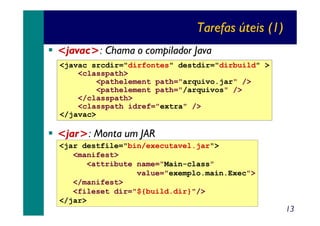 Tarefas úteis (1)
<javac>: Chama o compilador Java
<javac srcdir="dirfontes" destdir="dirbuild" >
<classpath>
<pathelement path="arquivo.jar" />
<pathelement path="/arquivos" />
</classpath>
<classpath idref="extra" />
</javac>

<jar>: Monta um JAR
<jar destfile="bin/executavel.jar">
<manifest>
<attribute name="Main-class"
value="exemplo.main.Exec">
</manifest>
<fileset dir="${build.dir}"/>
</jar>

13

 
