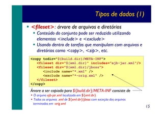 Tipos de dados (1)
<fileset>: árvore de arquivos e diretórios
Conteúdo do conjunto pode ser reduzido utilizando
elementos <include> e <exclude>
Usando dentro de tarefas que manipulam com arquivos e
diretórios como <copy>, <zip>, etc.
<copy todir="${build.dir}/META-INF">
<fileset dir="${xml.dir}" includes="ejb-jar.xml"/>
<fileset dir="${xml.dir}/jboss">
<include name="*.xml" />
<exclude name="*-orig.xml" />
</fileset>
</copy>

Árvore a ser copiada para ${build.dir}/META-INF consiste de
• O arquivo ejb-jar.xml localizado em ${xml.dir}
• Todos os arquivos .xml de ${xml.dir}/jboss com exceção dos arquivos
terminados em -orig.xml

15

 