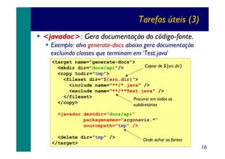 Tarefas úteis (3)
<javadoc>: Gera documentação do código-fonte.
Exemplo: alvo generate-docs abaixo gera documentação
excluindo classes que terminam em 'Test.java'
<target name="generate-docs">
Copiar de ${src.dir}
<mkdir dir="docs/api"/>
<copy todir="tmp">
<fileset dir="${src.dir}">
<include name="**/*.java" />
<exclude name="**/**Test.java" />
</fileset>
Procurar em todos os
</copy>
subdiretórios
<javadoc destdir="docs/api"
packagenames="argonavis.*"
sourcepath="tmp" />
<delete dir="tmp" />
</target>

Onde achar as fontes

16

 