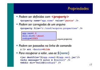 Propriedades
Podem ser definidas com <property>
<property name="app.nome" value="jmovie" />

Podem ser carregadas de um arquivo
<property file="c:/conf/arquivo.properties" />
app.ver=1.0
docs.dir=c:docs
codigo=15323

arquivo.properties

Podem ser passadas na linha de comando
c:> ant -Dautor=Wilde

Para recuperar o valor, usa-se ${nome}
<jar destfile="${app.nome}-${app.ver}.jar"/>
<echo message="O autor é ${autor}" />
<mkdir dir="build${codigo}" />

17

 