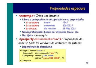 Propriedades especiais
<tstamp>: Grava um instante
A hora e data podem ser recuperados como propriedades
${TSTAMP}
${DSTAMP}
${TODAY}

hhmm
aaaammdd
dia mes ano

1345
20020525
25 May 2002

Novas propriedades podem ser definidas, locale, etc.
Uso típico: <tstamp/>

<property environment="env">: Propriedade de
onde se pode ler variáveis de ambiente do sistema
Dependende de plataforma
<target name="init">
<property environment="env"/>
<property name="j2ee.home"
value="env.J2EE_HOME" />
</target>

18

 