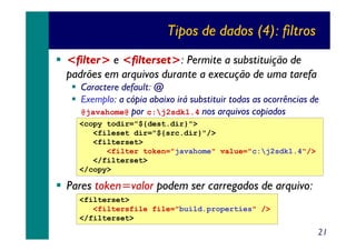 Tipos de dados (4): filtros
<filter> e <filterset>: Permite a substituição de
padrões em arquivos durante a execução de uma tarefa

Caractere default: @
Exemplo: a cópia abaixo irá substituir todas as ocorrências de
@javahome@ por c:j2sdk1.4 nos arquivos copiados

<copy todir="${dest.dir}">
<fileset dir="${src.dir}"/>
<filterset>
<filter token="javahome" value="c:j2sdk1.4"/>
</filterset>
</copy>

Pares token=valor podem ser carregados de arquivo:
<filterset>
<filtersfile file="build.properties" />
</filterset>

21

 