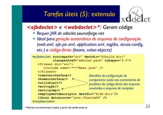 Tarefas úteis (5): extensão
<ejbdoclet> e <webdoclet>*: Geram código
Requer JAR de xdoclet.sourceforge.net
Ideal para geração automática de arquivos de configuração
(web.xml, ejb-jar.xml, application.xml, taglibs, struts-config,
etc.) e código-fonte (beans, value-objects)
<ejbdoclet sourcepath="src" destdir="${build.dir}"
classpathref="xdoclet.path" ejbspec="2.0">
<fileset dir="src">
<include name="**/*Bean.java" />
</fileset>
<remoteinterface/>
Detalhes da configuração do
<homeinterface/>
componente estão nos comentários de
<utilobject/>
JavaDocs do código-fonte dos arquivos
<entitypk/>
envolvidos e arquivos de template
<entitycmp/>
<deploymentdescriptor destdir="${dd.dir}"/>
<jboss datasource="java:/OracleDS" />
</ejbdoclet>
* Nomes convencionais criados a partir de tarefa externa

23

 