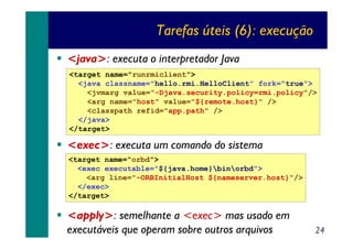Tarefas úteis (6): execução
<java>: executa o interpretador Java
<target name="runrmiclient">
<java classname="hello.rmi.HelloClient" fork="true">
<jvmarg value="-Djava.security.policy=rmi.policy"/>
<arg name="host" value="${remote.host}" />
<classpath refid="app.path" />
</java>
</target>

<exec>: executa um comando do sistema
<target name="orbd">
<exec executable="${java.home}binorbd">
<arg line="-ORBInitialHost ${nameserver.host}"/>
</exec>
</target>

<apply>: semelhante a <exec> mas usado em
executáveis que operam sobre outros arquivos

24

 