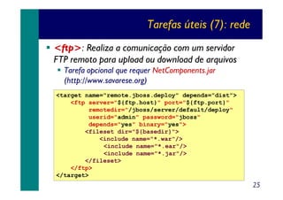 Tarefas úteis (7): rede
<ftp>: Realiza a comunicação com um servidor
FTP remoto para upload ou download de arquivos
Tarefa opcional que requer NetComponents.jar
(http://www.savarese.org)
<target name="remote.jboss.deploy" depends="dist">
<ftp server="${ftp.host}" port="${ftp.port}"
remotedir="/jboss/server/default/deploy"
userid="admin" password="jboss"
depends="yes" binary="yes">
<fileset dir="${basedir}">
<include name="*.war"/>
<include name="*.ear"/>
<include name="*.jar"/>
</fileset>
</ftp>
</target>

25

 