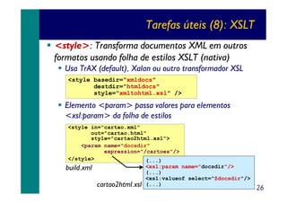 Tarefas úteis (8): XSLT
<style>: Transforma documentos XML em outros
formatos usando folha de estilos XSLT (nativa)
Usa TrAX (default), Xalan ou outro transformador XSL
<style basedir="xmldocs"
destdir="htmldocs"
style="xmltohtml.xsl" />

Elemento <param> passa valores para elementos
<xsl:param> da folha de estilos
<style in="cartao.xml"
out="cartao.html"
style="cartao2html.xsl">
<param name="docsdir"
expression="/cartoes"/>
</style>
(...)
<xsl:param name="docsdir"/>
build.xml
(...)
<xsl:valueof select="$docsdir"/>
cartao2html.xsl (...)

26

 