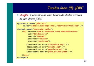 Tarefas úteis (9): JDBC
<sql>: Comunica-se com banco de dados através
de um driver JDBC
<property name="jdbc.url"
value="jdbc:cloudscape:rmi://server:1099/Cloud" />
<target name="populate.table">
<sql driver="COM.cloudscape.core.RmiJdbcDriver"
url="${jdbc.url}"
userid="helder"
password="helder"
onerror="continue">
<transaction src="droptable.sql" />
<transaction src="create.sql" />
<transaction src="populate.sql" />
<classpath refid="jdbc.driver.path" />
</sql>
</target>

27

 