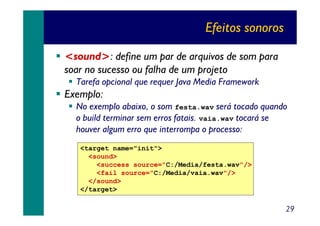 Efeitos sonoros
<sound>: define um par de arquivos de som para
soar no sucesso ou falha de um projeto
Tarefa opcional que requer Java Media Framework

Exemplo:
No exemplo abaixo, o som festa.wav será tocado quando
o build terminar sem erros fatais. vaia.wav tocará se
houver algum erro que interrompa o processo:
<target name="init">
<sound>
<success source="C:/Media/festa.wav"/>
<fail source="C:/Media/vaia.wav"/>
</sound>
</target>

29

 