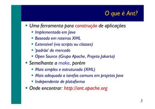O que é Ant?
Uma ferramenta para construção de aplicações
Implementada em Java
Baseada em roteiros XML
Extensível (via scripts ou classes)
'padrão' do mercado
Open Source (Grupo Apache, Projeto Jakarta)

Semelhante a make, porém
Mais simples e estruturada (XML)
Mais adequada a tarefas comuns em projetos Java
Independente de plataforma

Onde encontrar: http://ant.apache.org
3

 