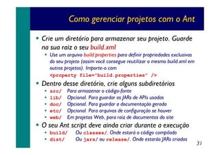 Como gerenciar projetos com o Ant
Crie um diretório para armazenar seu projeto. Guarde
na sua raiz o seu build.xml
Use um arquivo build.properties para definir propriedades exclusivas
do seu projeto (assim você consegue reutilizar o mesmo build.xml em
outros projetos). Importe-o com
<property file="build.properties" />

Dentro desse diretório, crie alguns subdiretórios
src/
lib/
doc/
etc/
web/

Para armazenar o código-fonte
Opcional. Para guardar os JARs de APIs usadas
Opcional. Para guardar a documentação gerada
Opcional. Para arquivos de configuração se houver
Em projetos Web, para raiz de documentos do site

O seu Ant script deve ainda criar durante a execução
build/
dist/

Ou classes/. Onde estará o código compilado
Ou jars/ ou release/. Onde estarão JARs criados

31

 