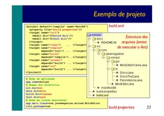 Exemplo de projeto
<project default="compile" name="MiniEd">
<property file="build.properties"/>
<target name="init">
<mkdir dir="${build.dir}"/>
<mkdir dir="${dist.dir}"/>
</target>
<target name="clean">
... </target>
<target name="compile"
depends="init"> ... </target>
<target name="build"
depends="compile">...</target>
<target name="javadoc"
depends="build"> ... </target>
<target name="run"
depends="build"> ... </target>
</project>
# Nome da aplicação
app.name=minied
# Nomes dos diretórios
src.dir=src
docs.dir=docs
build.dir=classes
dist.dir=jars
# Nome da classe executável
app.main.class=com.javamagazine.minied.MiniEditor
root.package=com

build.xml
Estrutura dos
arquivos (antes
de executar o Ant)

build.properties

33

 
