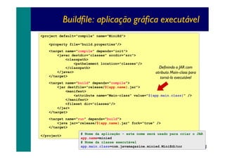 Buildfile: aplicação gráfica executável
<project default="compile" name="MiniEd">
<property file="build.properties"/>
<target name="compile" depends="init">
<javac destdir="classes" srcdir="src">
<classpath>
<pathelement location="classes"/>
</classpath>
</javac>
</target>

Definindo o JAR com
atributo Main-class para
torná-lo executável

<target name="build" depends="compile">
<jar destfile="release/${app.name}.jar">
<manifest>
<attribute name="Main-class" value="${app.main.class}" />
</manifest>
<fileset dir="classes"/>
</jar>
</target>
<target name="run" depends="build">
<java jar="release/${app.name}.jar" fork="true" />
</target>
</project>

# Nome da aplicação – este nome será usado para criar o JAR
app.name=minied
# Nome da classe executável
app.main.class=com.javamagazine.minied.MiniEditor

34

 