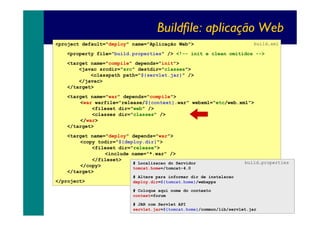 Buildfile: aplicação Web
<project default="deploy" name="Aplicação Web">

build.xml

<property file="build.properties" /> <!-- init e clean omitidos -->
<target name="compile" depends="init">
<javac srcdir="src" destdir="classes">
<classpath path="${servlet.jar}" />
</javac>
</target>
<target name="war" depends="compile">
<war warfile="release/${context}.war" webxml="etc/web.xml">
<fileset dir="web" />
<classes dir="classes" />
</war>
</target>
<target name="deploy" depends="war">
<copy todir="${deploy.dir}">
<fileset dir="release">
<include name="*.war" />
</fileset>
# Localizacao do Servidor
</copy>
tomcat.home=/tomcat-4.0
</target>
</project>

build.properties

# Altere para informar dir de instalacao
deploy.dir=${tomcat.home}/webapps
# Coloque aqui nome do contexto
context=forum
# JAR com Servlet API
servlet.jar=${tomcat.home}/common/lib/servlet.jar

36

 