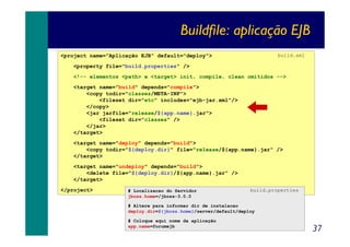 Buildfile: aplicação EJB
build.xml

<project name="Aplicação EJB" default="deploy">
<property file="build.properties" />

<!-- elementos <path> e <target> init, compile, clean omitidos -->
<target name="build" depends="compile">
<copy todir="classes/META-INF">
<fileset dir="etc" includes="ejb-jar.xml"/>
</copy>
<jar jarfile="release/${app.name}.jar">
<fileset dir="classes" />
</jar>
</target>
<target name="deploy" depends="build">
<copy todir="${deploy.dir}" file="release/${app.name}.jar" />
</target>
<target name="undeploy" depends="build">
<delete file="${deploy.dir}/${app.name}.jar" />
</target>
</project>

# Localizacao do Servidor
jboss.home=/jboss-3.0.0

build.properties

# Altere para informar dir de instalacao
deploy.dir=${jboss.home}/server/default/deploy
# Coloque aqui nome da aplicação
app.name=forumejb

37

 